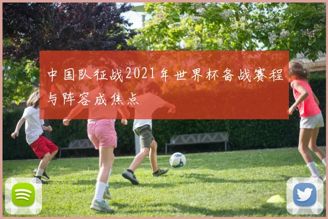 中国队征战2021年世界杯备战赛程与阵容成焦点