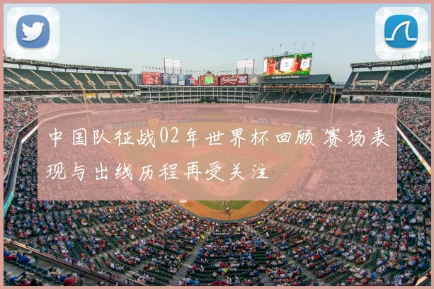 中国队征战02年世界杯回顾 赛场表现与出线历程再受关注