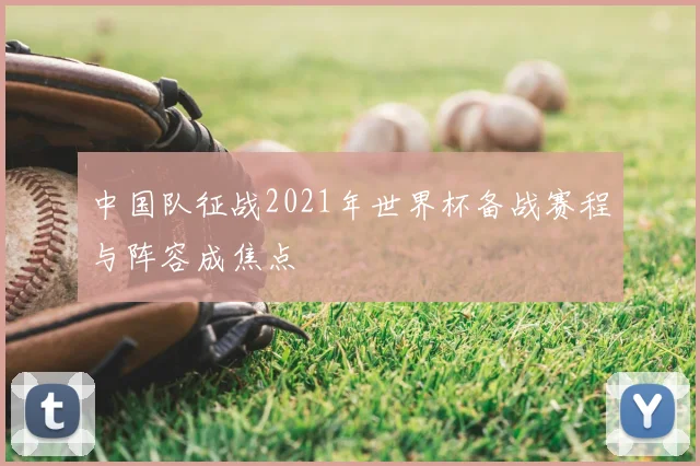 中国队征战2021年世界杯备战赛程与阵容成焦点