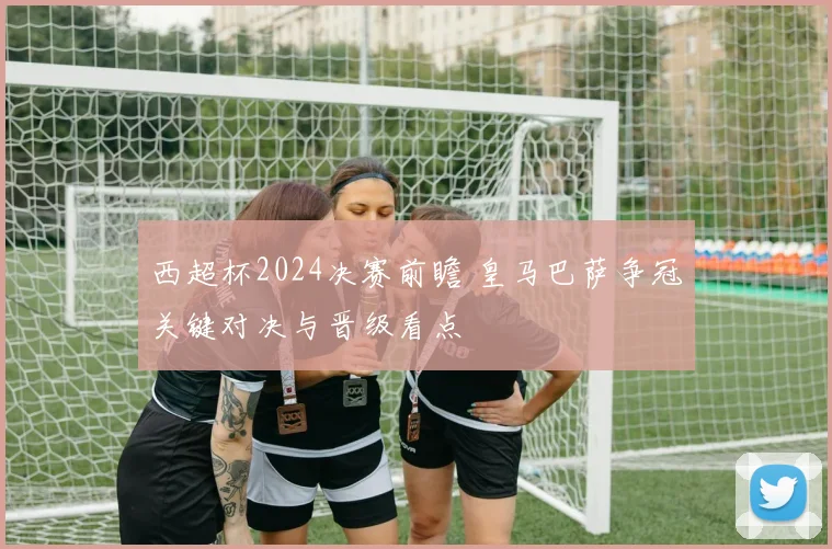 西超杯2024决赛前瞻 皇马巴萨争冠关键对决与晋级看点