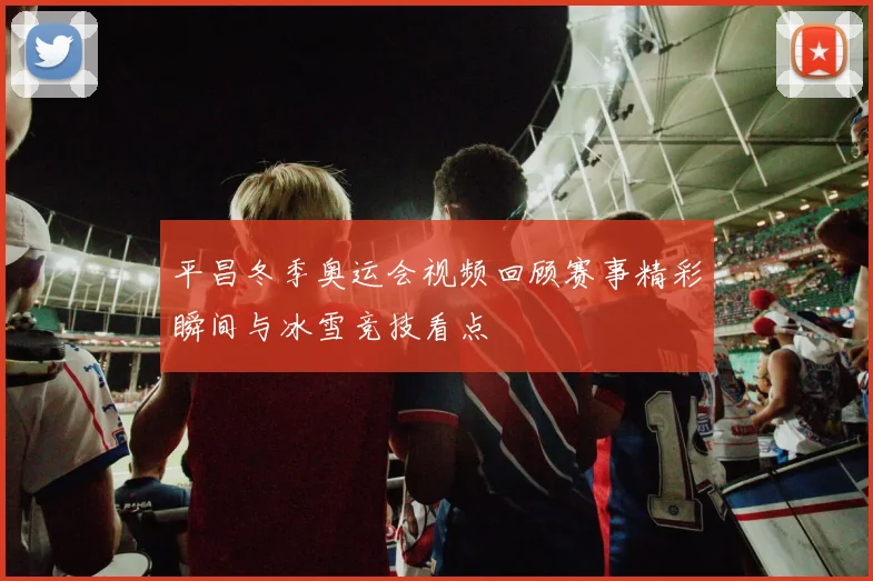 平昌冬季奥运会视频回顾赛事精彩瞬间与冰雪竞技看点