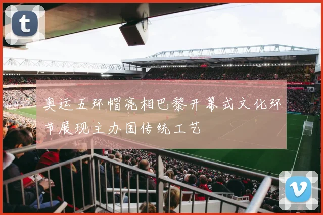 奥运五环帽亮相巴黎开幕式文化环节展现主办国传统工艺