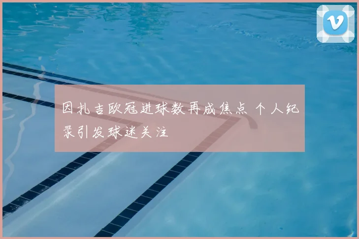 因扎吉欧冠进球数再成焦点 个人纪录引发球迷关注