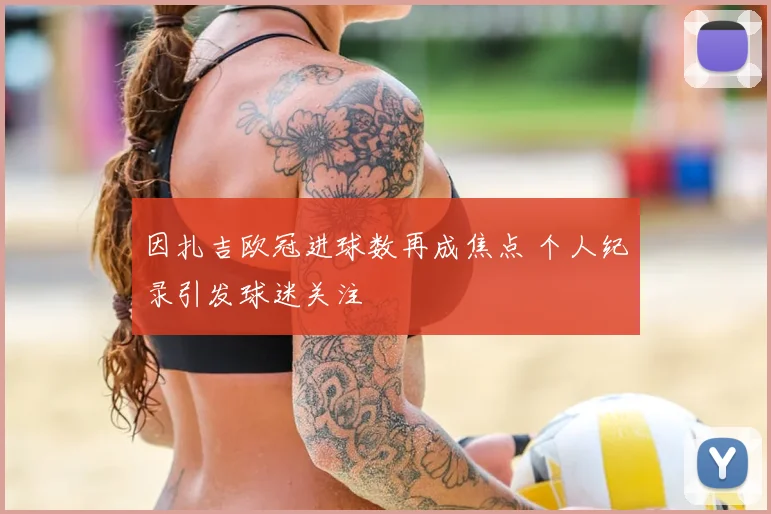 因扎吉欧冠进球数再成焦点 个人纪录引发球迷关注