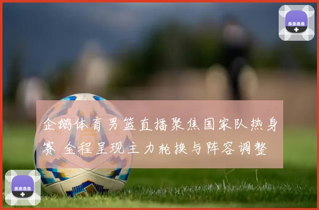 企鹅体育男篮直播聚焦国家队热身赛 全程呈现主力轮换与阵容调整