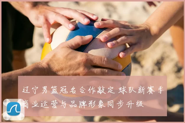 辽宁男篮冠名合作敲定 球队新赛季商业运营与品牌形象同步升级