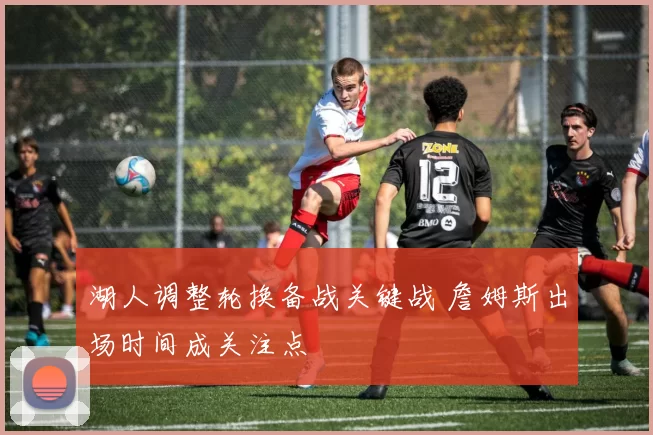 湖人调整轮换备战关键战 詹姆斯出场时间成关注点