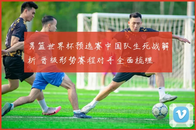男篮世界杯预选赛中国队生死战解析 晋级形势赛程对手全面梳理
