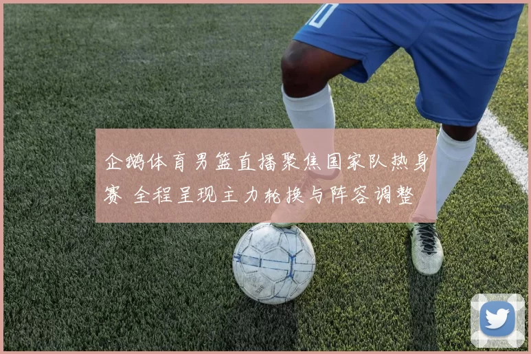 企鹅体育男篮直播聚焦国家队热身赛 全程呈现主力轮换与阵容调整