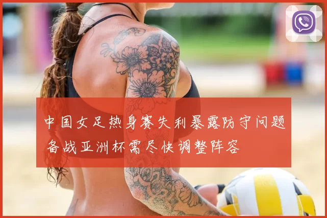 中国女足热身赛失利暴露防守问题 备战亚洲杯需尽快调整阵容