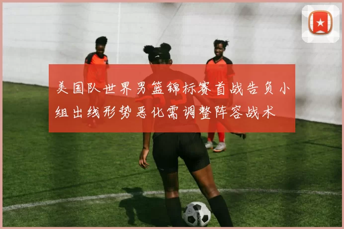 美国队世界男篮锦标赛首战告负小组出线形势恶化需调整阵容战术