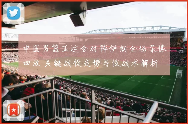 中国男篮亚运会对阵伊朗全场录像回放 关键战役走势与技战术解析