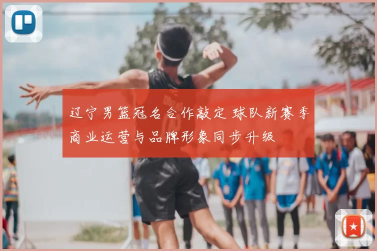 辽宁男篮冠名合作敲定 球队新赛季商业运营与品牌形象同步升级