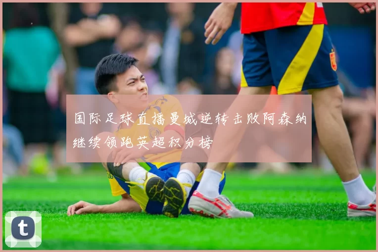国际足球直播曼城逆转击败阿森纳继续领跑英超积分榜