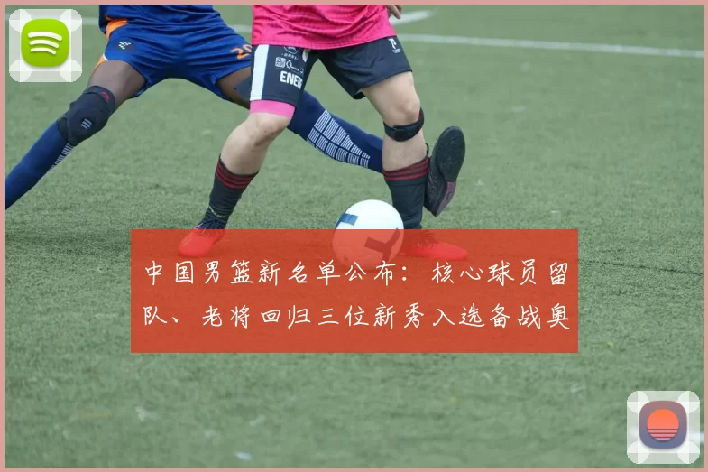 中国男篮新名单公布：核心球员留队、老将回归三位新秀入选备战奥运资格赛