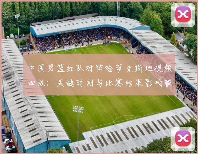 中国男篮红队对阵哈萨克斯坦视频回放:关键时刻与比赛结果影响解读