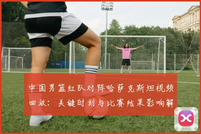中国男篮红队对阵哈萨克斯坦视频回放:关键时刻与比赛结果影响解读