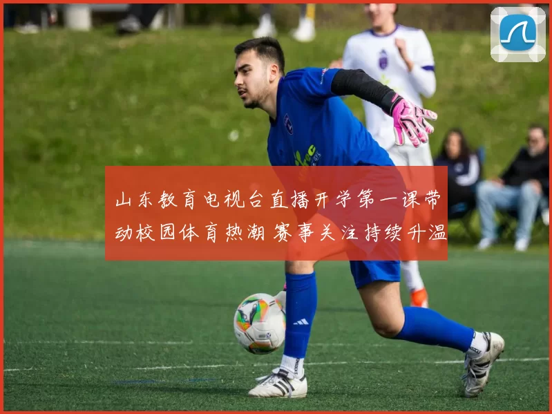 山东教育电视台直播开学第一课带动校园体育热潮 赛事关注持续升温
