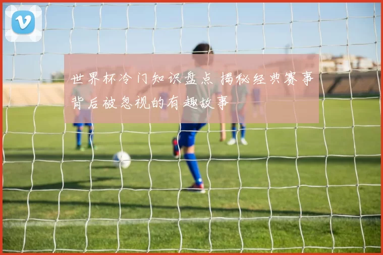 世界杯冷门知识盘点 揭秘经典赛事背后被忽视的有趣故事