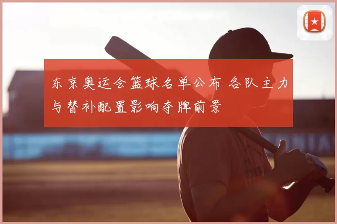 东京奥运会篮球名单公布 各队主力与替补配置影响夺牌前景