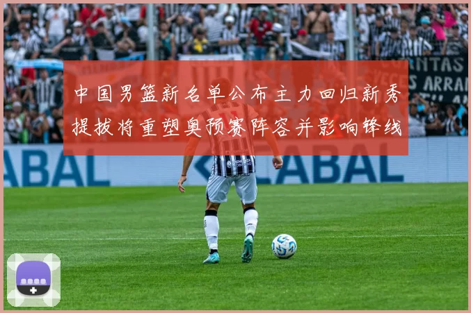 中国男篮新名单公布主力回归新秀提拔将重塑奥预赛阵容并影响锋线轮换