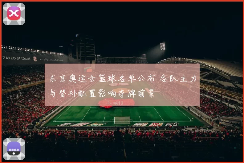 东京奥运会篮球名单公布 各队主力与替补配置影响夺牌前景