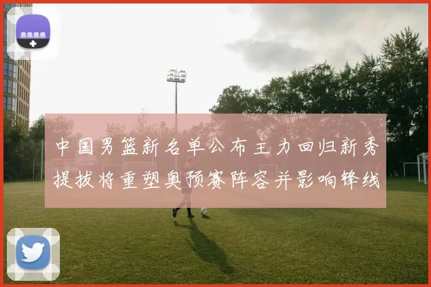 中国男篮新名单公布主力回归新秀提拔将重塑奥预赛阵容并影响锋线轮换