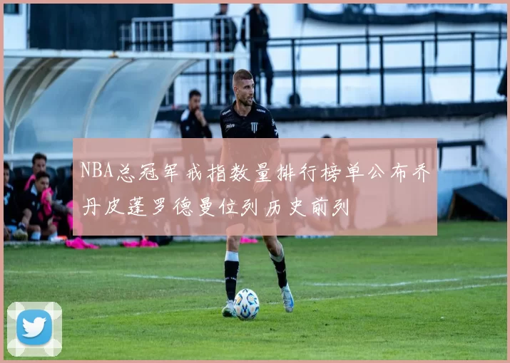 NBA总冠军戒指数量排行榜单公布乔丹皮蓬罗德曼位列历史前列