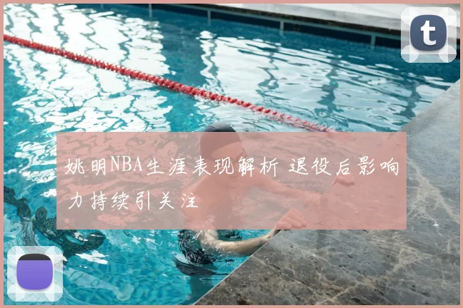 姚明NBA生涯表现解析 退役后影响力持续引关注