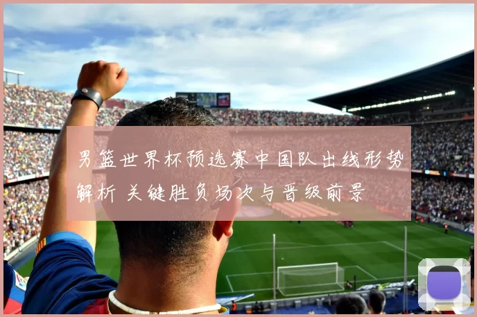 男篮世界杯预选赛中国队出线形势解析 关键胜负场次与晋级前景