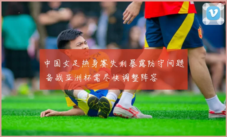 中国女足热身赛失利暴露防守问题 备战亚洲杯需尽快调整阵容