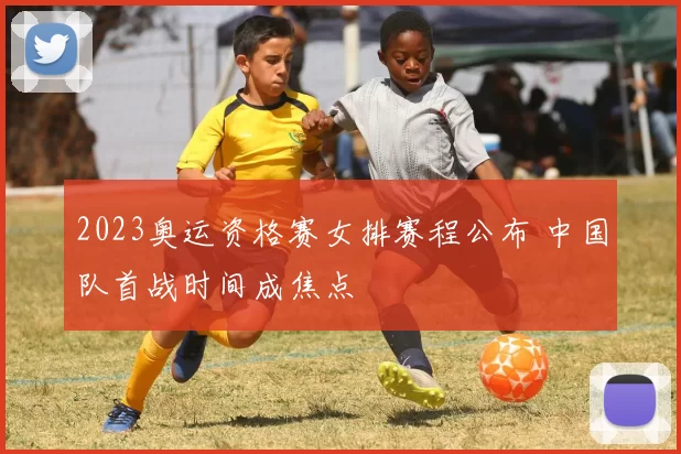 2023奥运资格赛女排赛程公布 中国队首战时间成焦点