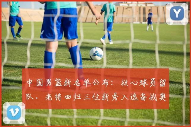 中国男篮新名单公布：核心球员留队、老将回归三位新秀入选备战奥运资格赛