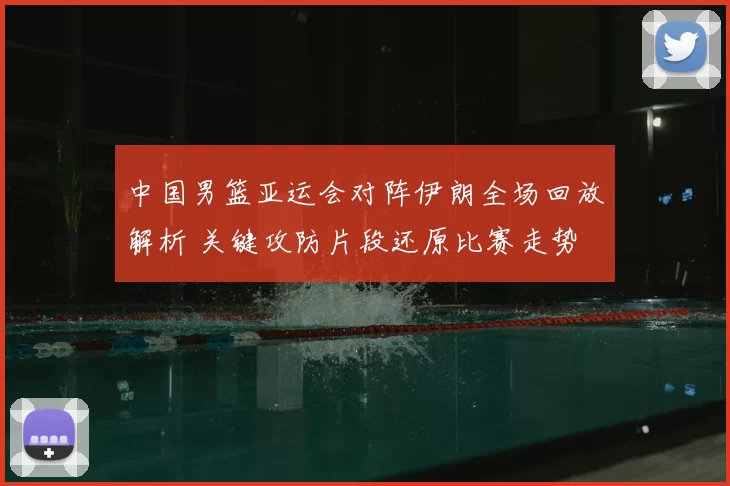 中国男篮亚运会对阵伊朗全场回放解析 关键攻防片段还原比赛走势