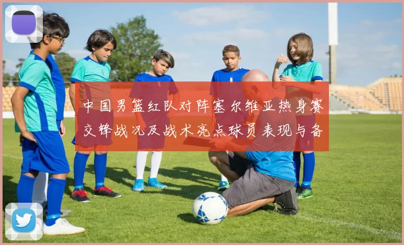中国男篮红队对阵塞尔维亚热身赛交锋战况及战术亮点球员表现与备战安排