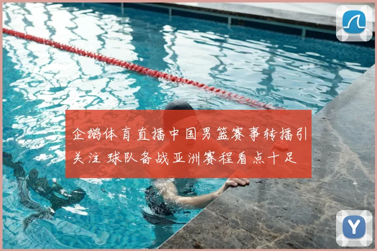企鹅体育直播中国男篮赛事转播引关注 球队备战亚洲赛程看点十足