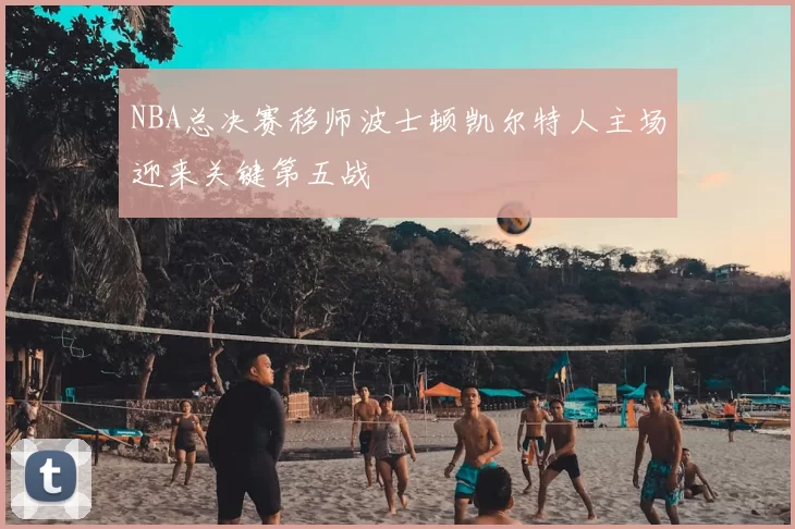 NBA总决赛移师波士顿凯尔特人主场迎来关键第五战