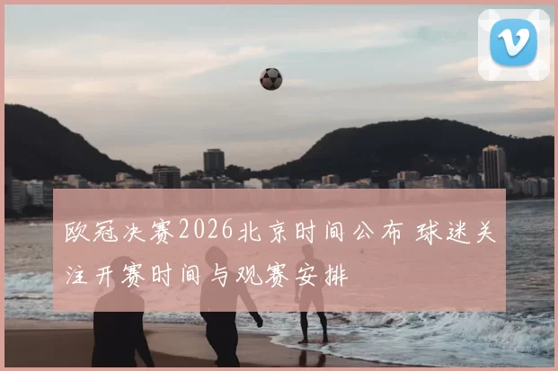欧冠决赛2026北京时间公布 球迷关注开赛时间与观赛安排