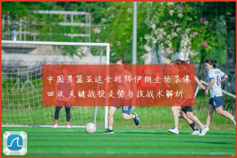 中国男篮亚运会对阵伊朗全场录像回放 关键战役走势与技战术解析