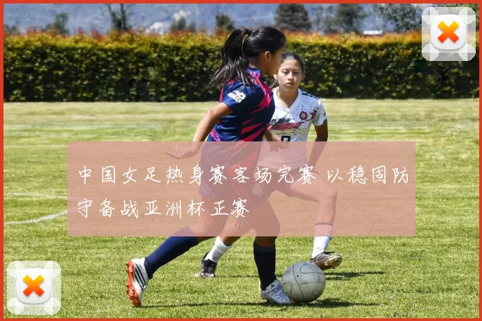 中国女足热身赛客场完赛 以稳固防守备战亚洲杯正赛