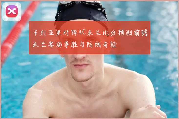 卡利亚里对阵AC米兰比分预测前瞻米兰客场争胜与防线考验