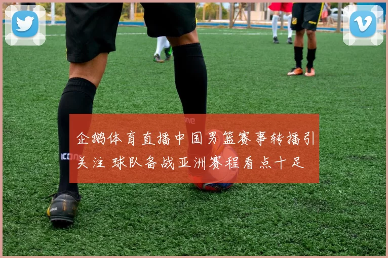 企鹅体育直播中国男篮赛事转播引关注 球队备战亚洲赛程看点十足