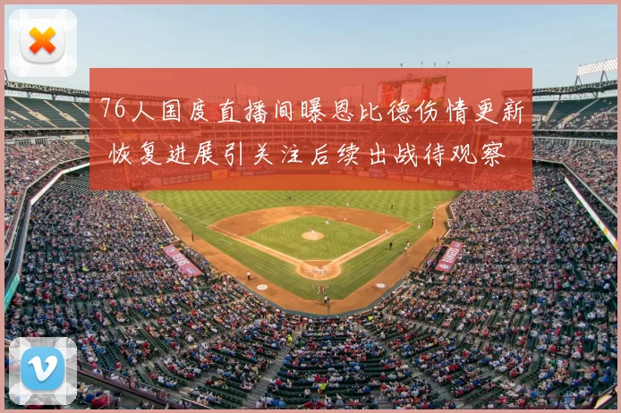 76人国度直播间曝恩比德伤情更新 恢复进展引关注后续出战待观察