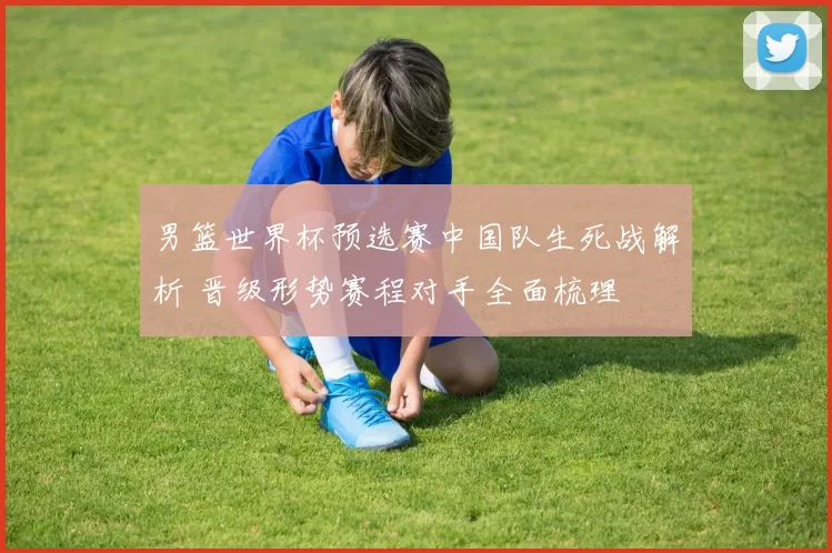 男篮世界杯预选赛中国队生死战解析 晋级形势赛程对手全面梳理
