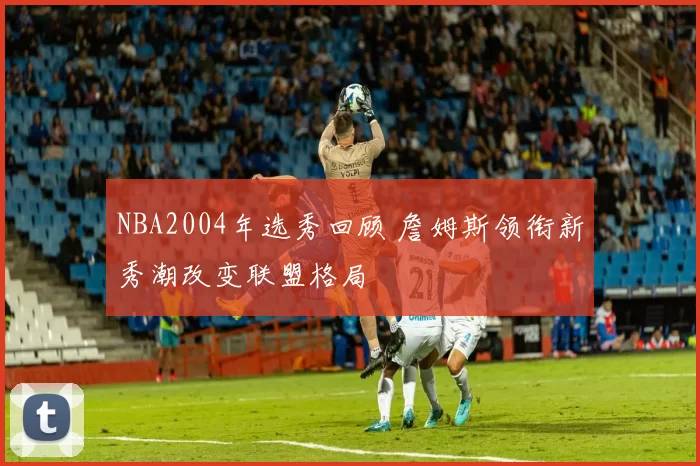 NBA2004年选秀回顾 詹姆斯领衔新秀潮改变联盟格局