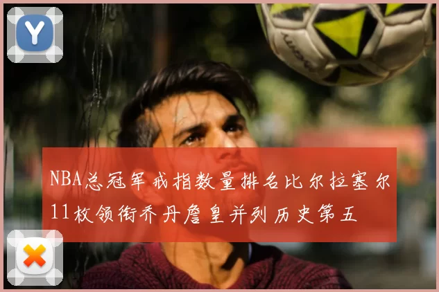 NBA总冠军戒指数量排名比尔拉塞尔11枚领衔乔丹詹皇并列历史第五