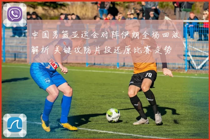 中国男篮亚运会对阵伊朗全场回放解析 关键攻防片段还原比赛走势