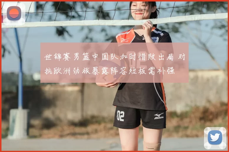 世锦赛男篮中国队加时惜败出局 对抗欧洲劲旅暴露阵容短板需补强