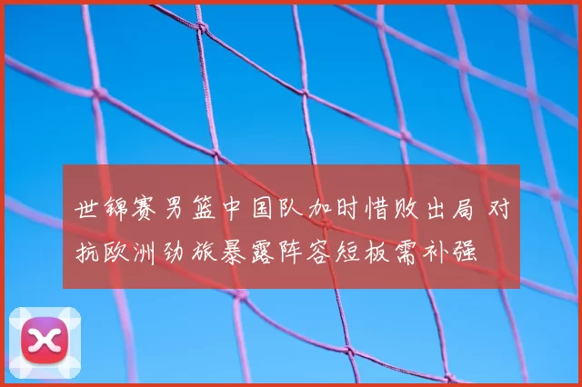 世锦赛男篮中国队加时惜败出局 对抗欧洲劲旅暴露阵容短板需补强