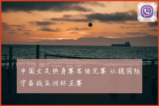 中国女足热身赛客场完赛 以稳固防守备战亚洲杯正赛
